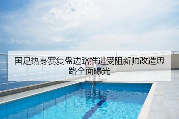 国足热身赛复盘边路推进受阻新帅改造思路全面曝光