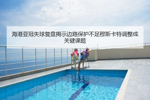 海港亚冠失球复盘揭示边路保护不足穆斯卡特调整成关键课题