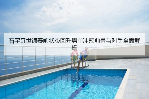 石宇奇世锦赛前状态回升男单冲冠前景与对手全面解析