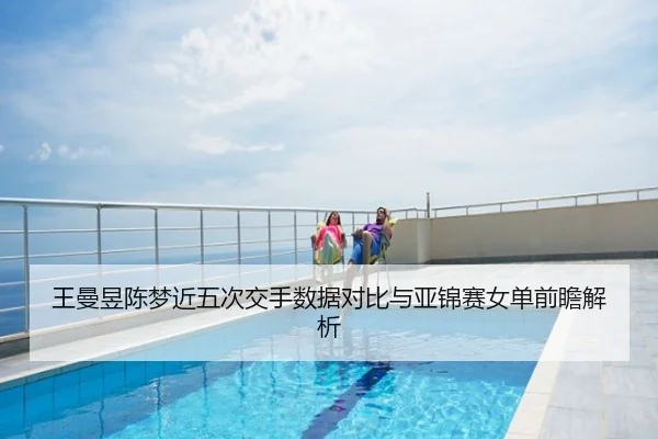 王曼昱陈梦近五次交手数据对比与亚锦赛女单前瞻解析